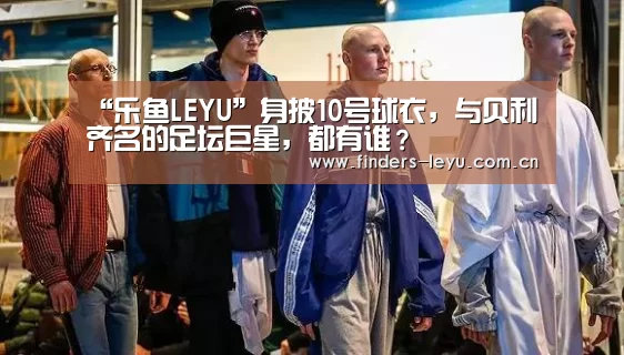 “乐鱼LEYU”身披10号球衣,与贝利齐名的足坛巨星,都有谁?(图1) 乐鱼LEYU